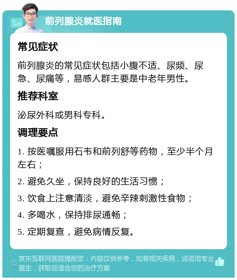 前列腺炎就医指南 常见症状 前列腺炎的常见症状包括小腹不适、尿频、尿急、尿痛等，易感人群主要是中老年男性。 推荐科室 泌尿外科或男科专科。 调理要点 1. 按医嘱服用石韦和前列舒等药物，至少半个月左右； 2. 避免久坐，保持良好的生活习惯； 3. 饮食上注意清淡，避免辛辣刺激性食物； 4. 多喝水，保持排尿通畅； 5. 定期复查，避免病情反复。