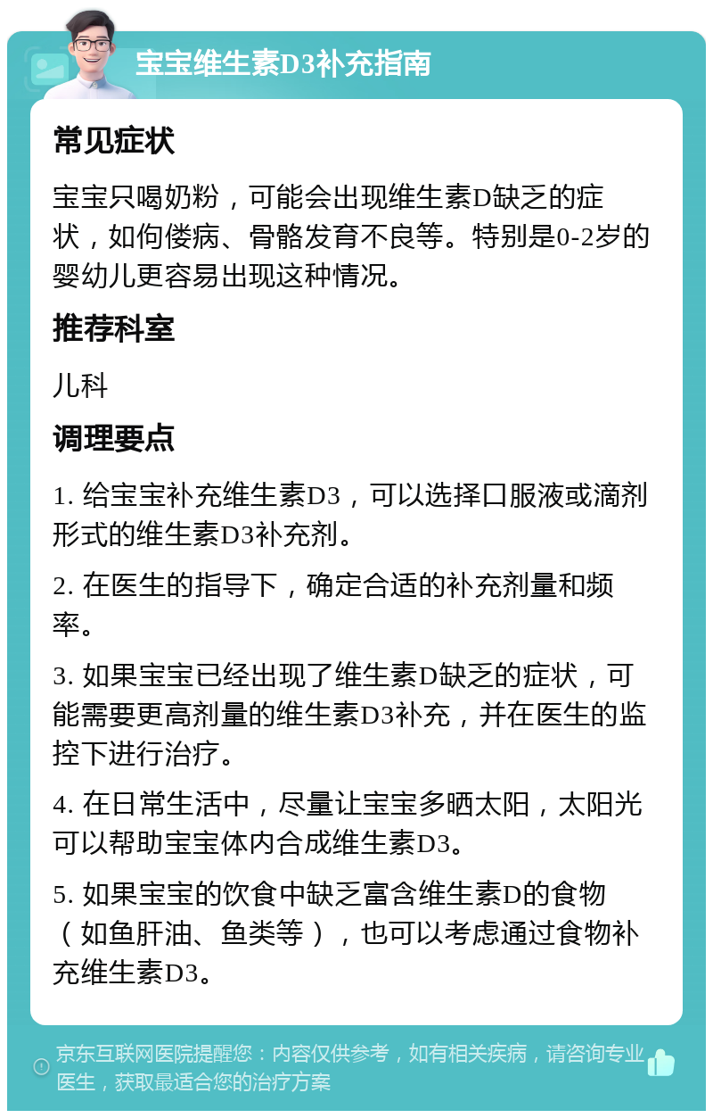 宝宝维生素D3补充指南 常见症状 宝宝只喝奶粉，可能会出现维生素D缺乏的症状，如佝偻病、骨骼发育不良等。特别是0-2岁的婴幼儿更容易出现这种情况。 推荐科室 儿科 调理要点 1. 给宝宝补充维生素D3，可以选择口服液或滴剂形式的维生素D3补充剂。 2. 在医生的指导下，确定合适的补充剂量和频率。 3. 如果宝宝已经出现了维生素D缺乏的症状，可能需要更高剂量的维生素D3补充，并在医生的监控下进行治疗。 4. 在日常生活中，尽量让宝宝多晒太阳，太阳光可以帮助宝宝体内合成维生素D3。 5. 如果宝宝的饮食中缺乏富含维生素D的食物（如鱼肝油、鱼类等），也可以考虑通过食物补充维生素D3。