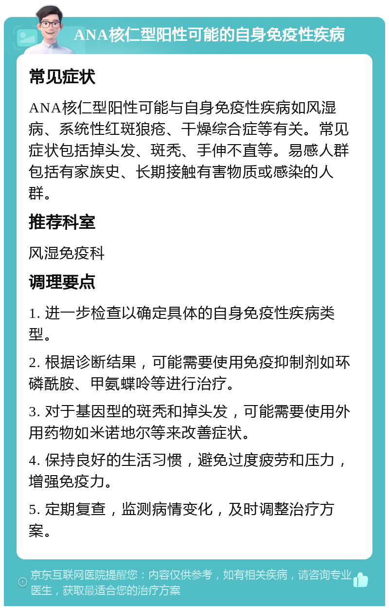 ANA核仁型阳性可能的自身免疫性疾病 常见症状 ANA核仁型阳性可能与自身免疫性疾病如风湿病、系统性红斑狼疮、干燥综合症等有关。常见症状包括掉头发、斑秃、手伸不直等。易感人群包括有家族史、长期接触有害物质或感染的人群。 推荐科室 风湿免疫科 调理要点 1. 进一步检查以确定具体的自身免疫性疾病类型。 2. 根据诊断结果，可能需要使用免疫抑制剂如环磷酰胺、甲氨蝶呤等进行治疗。 3. 对于基因型的斑秃和掉头发，可能需要使用外用药物如米诺地尔等来改善症状。 4. 保持良好的生活习惯，避免过度疲劳和压力，增强免疫力。 5. 定期复查，监测病情变化，及时调整治疗方案。