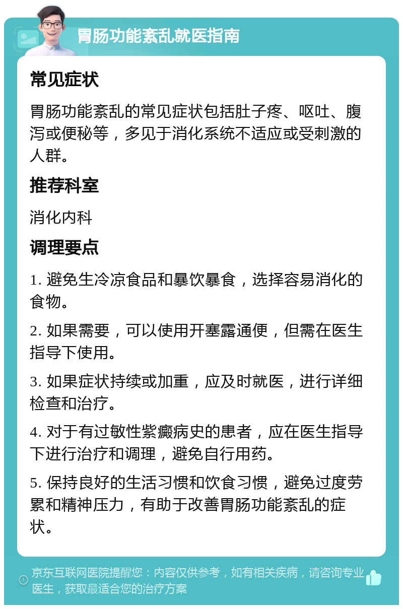 胃肠功能紊乱就医指南 常见症状 胃肠功能紊乱的常见症状包括肚子疼、呕吐、腹泻或便秘等，多见于消化系统不适应或受刺激的人群。 推荐科室 消化内科 调理要点 1. 避免生冷凉食品和暴饮暴食，选择容易消化的食物。 2. 如果需要，可以使用开塞露通便，但需在医生指导下使用。 3. 如果症状持续或加重，应及时就医，进行详细检查和治疗。 4. 对于有过敏性紫癜病史的患者，应在医生指导下进行治疗和调理，避免自行用药。 5. 保持良好的生活习惯和饮食习惯，避免过度劳累和精神压力，有助于改善胃肠功能紊乱的症状。