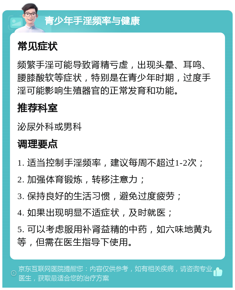 青少年手淫频率与健康 常见症状 频繁手淫可能导致肾精亏虚，出现头晕、耳鸣、腰膝酸软等症状，特别是在青少年时期，过度手淫可能影响生殖器官的正常发育和功能。 推荐科室 泌尿外科或男科 调理要点 1. 适当控制手淫频率，建议每周不超过1-2次； 2. 加强体育锻炼，转移注意力； 3. 保持良好的生活习惯，避免过度疲劳； 4. 如果出现明显不适症状，及时就医； 5. 可以考虑服用补肾益精的中药，如六味地黄丸等，但需在医生指导下使用。