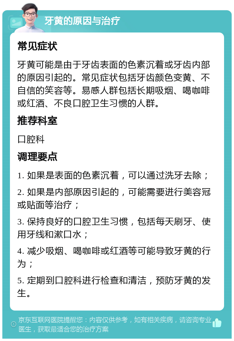 牙黄的原因与治疗 常见症状 牙黄可能是由于牙齿表面的色素沉着或牙齿内部的原因引起的。常见症状包括牙齿颜色变黄、不自信的笑容等。易感人群包括长期吸烟、喝咖啡或红酒、不良口腔卫生习惯的人群。 推荐科室 口腔科 调理要点 1. 如果是表面的色素沉着，可以通过洗牙去除； 2. 如果是内部原因引起的，可能需要进行美容冠或贴面等治疗； 3. 保持良好的口腔卫生习惯，包括每天刷牙、使用牙线和漱口水； 4. 减少吸烟、喝咖啡或红酒等可能导致牙黄的行为； 5. 定期到口腔科进行检查和清洁，预防牙黄的发生。