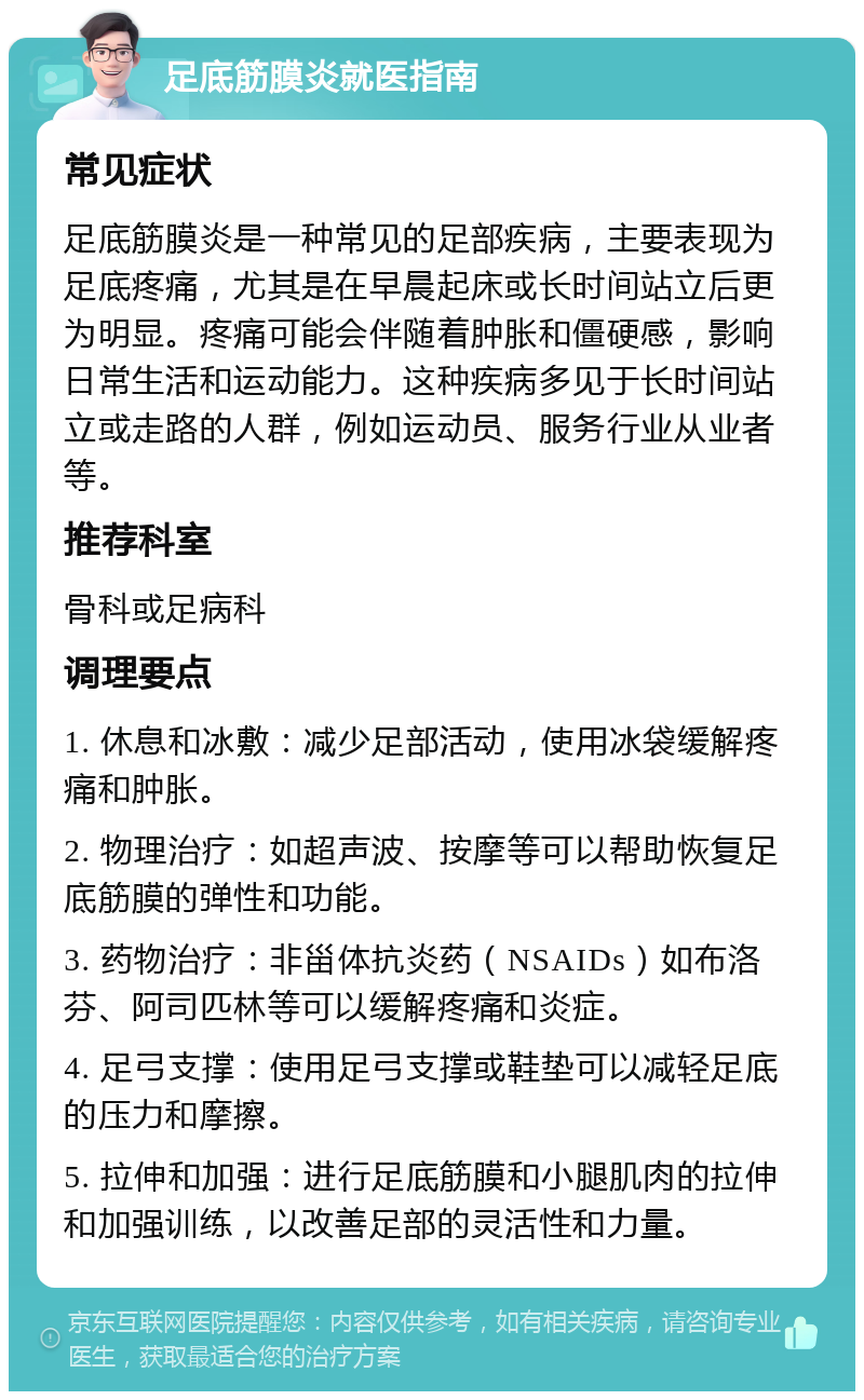 足底筋膜炎就医指南 常见症状 足底筋膜炎是一种常见的足部疾病，主要表现为足底疼痛，尤其是在早晨起床或长时间站立后更为明显。疼痛可能会伴随着肿胀和僵硬感，影响日常生活和运动能力。这种疾病多见于长时间站立或走路的人群，例如运动员、服务行业从业者等。 推荐科室 骨科或足病科 调理要点 1. 休息和冰敷：减少足部活动，使用冰袋缓解疼痛和肿胀。 2. 物理治疗：如超声波、按摩等可以帮助恢复足底筋膜的弹性和功能。 3. 药物治疗：非甾体抗炎药（NSAIDs）如布洛芬、阿司匹林等可以缓解疼痛和炎症。 4. 足弓支撑：使用足弓支撑或鞋垫可以减轻足底的压力和摩擦。 5. 拉伸和加强：进行足底筋膜和小腿肌肉的拉伸和加强训练，以改善足部的灵活性和力量。