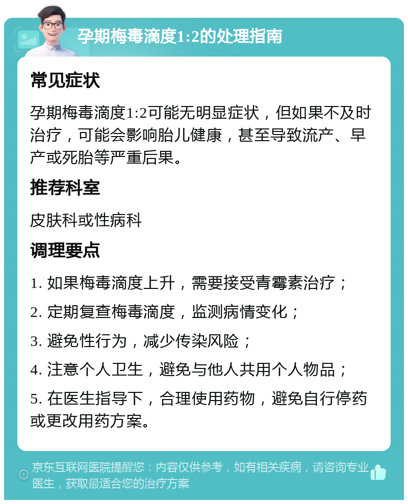 孕期梅毒滴度1:2的处理指南 常见症状 孕期梅毒滴度1:2可能无明显症状，但如果不及时治疗，可能会影响胎儿健康，甚至导致流产、早产或死胎等严重后果。 推荐科室 皮肤科或性病科 调理要点 1. 如果梅毒滴度上升，需要接受青霉素治疗； 2. 定期复查梅毒滴度，监测病情变化； 3. 避免性行为，减少传染风险； 4. 注意个人卫生，避免与他人共用个人物品； 5. 在医生指导下，合理使用药物，避免自行停药或更改用药方案。