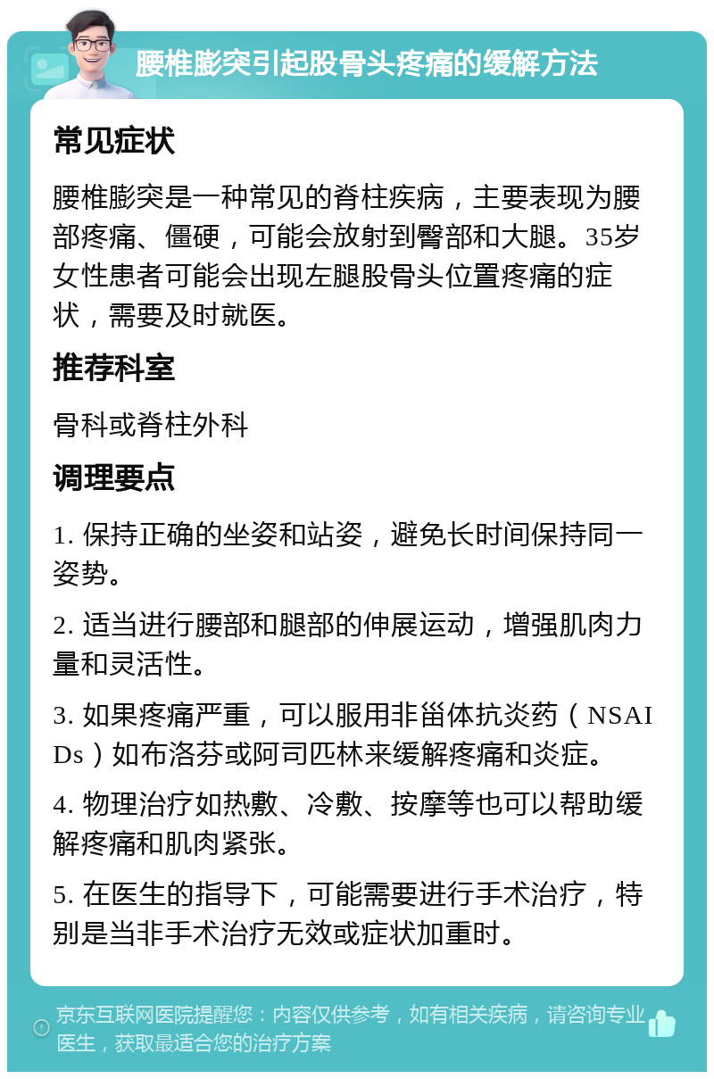 腰椎膨突引起股骨头疼痛的缓解方法 常见症状 腰椎膨突是一种常见的脊柱疾病，主要表现为腰部疼痛、僵硬，可能会放射到臀部和大腿。35岁女性患者可能会出现左腿股骨头位置疼痛的症状，需要及时就医。 推荐科室 骨科或脊柱外科 调理要点 1. 保持正确的坐姿和站姿，避免长时间保持同一姿势。 2. 适当进行腰部和腿部的伸展运动，增强肌肉力量和灵活性。 3. 如果疼痛严重，可以服用非甾体抗炎药（NSAIDs）如布洛芬或阿司匹林来缓解疼痛和炎症。 4. 物理治疗如热敷、冷敷、按摩等也可以帮助缓解疼痛和肌肉紧张。 5. 在医生的指导下，可能需要进行手术治疗，特别是当非手术治疗无效或症状加重时。