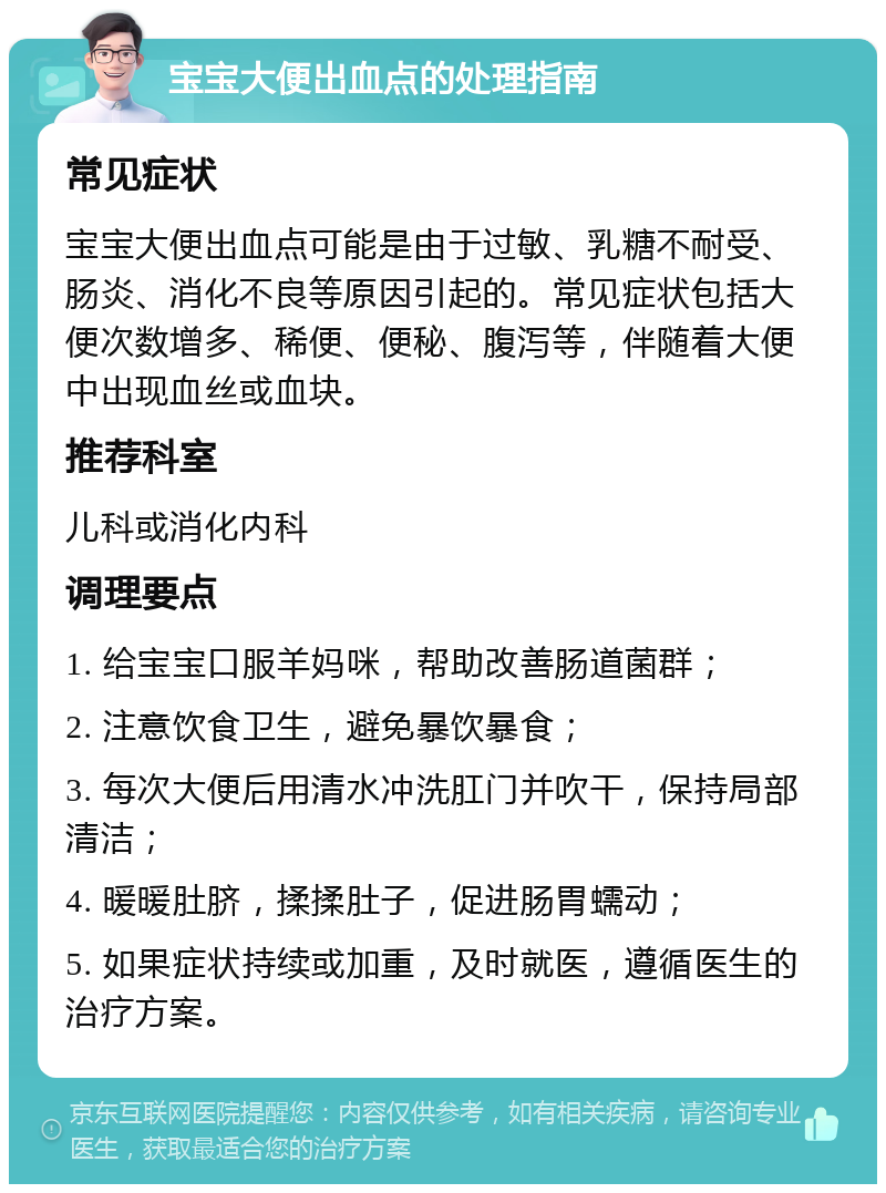 宝宝大便出血点的处理指南 常见症状 宝宝大便出血点可能是由于过敏、乳糖不耐受、肠炎、消化不良等原因引起的。常见症状包括大便次数增多、稀便、便秘、腹泻等，伴随着大便中出现血丝或血块。 推荐科室 儿科或消化内科 调理要点 1. 给宝宝口服羊妈咪，帮助改善肠道菌群； 2. 注意饮食卫生，避免暴饮暴食； 3. 每次大便后用清水冲洗肛门并吹干，保持局部清洁； 4. 暖暖肚脐，揉揉肚子，促进肠胃蠕动； 5. 如果症状持续或加重，及时就医，遵循医生的治疗方案。