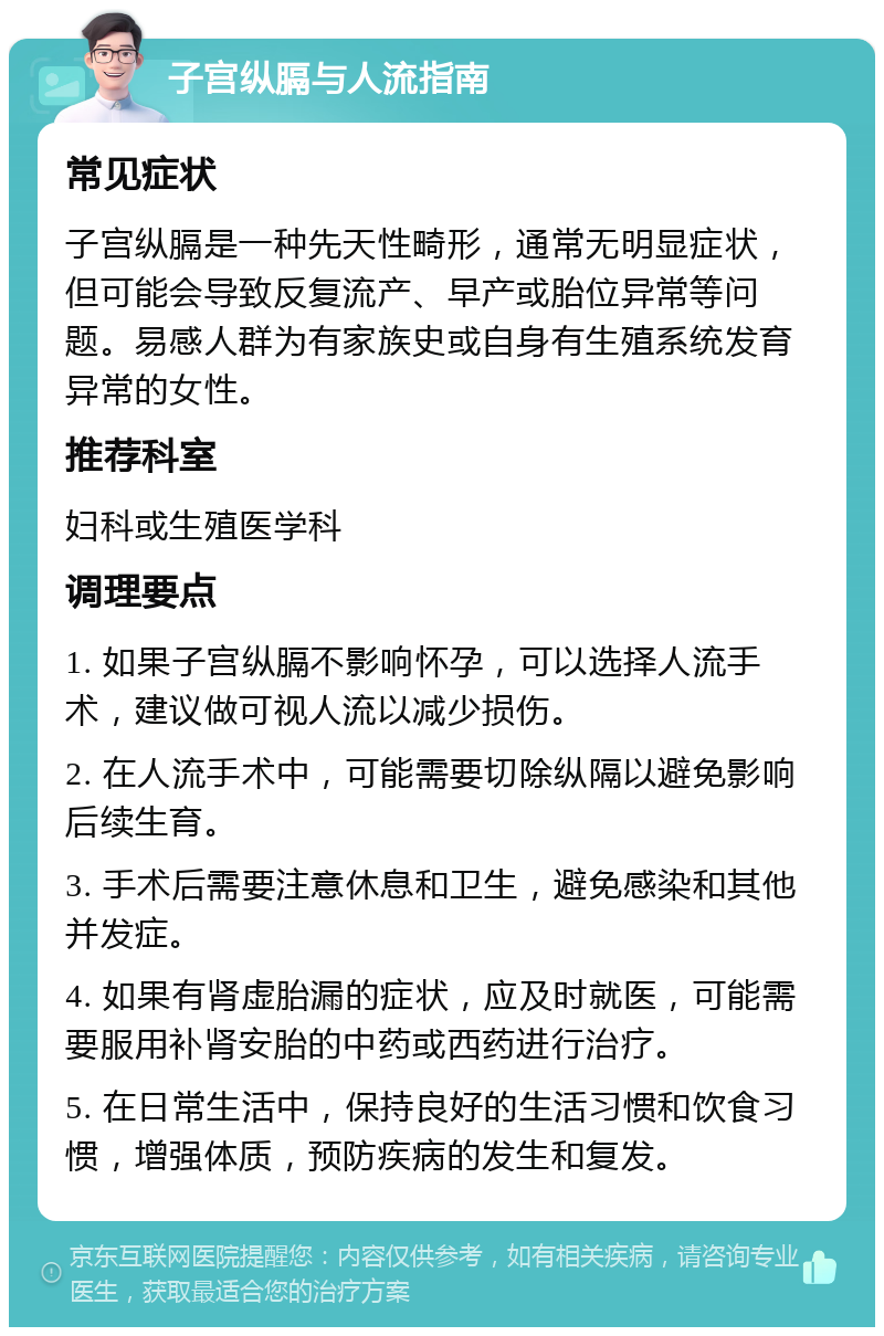 子宫纵膈与人流指南 常见症状 子宫纵膈是一种先天性畸形，通常无明显症状，但可能会导致反复流产、早产或胎位异常等问题。易感人群为有家族史或自身有生殖系统发育异常的女性。 推荐科室 妇科或生殖医学科 调理要点 1. 如果子宫纵膈不影响怀孕，可以选择人流手术，建议做可视人流以减少损伤。 2. 在人流手术中，可能需要切除纵隔以避免影响后续生育。 3. 手术后需要注意休息和卫生，避免感染和其他并发症。 4. 如果有肾虚胎漏的症状，应及时就医，可能需要服用补肾安胎的中药或西药进行治疗。 5. 在日常生活中，保持良好的生活习惯和饮食习惯，增强体质，预防疾病的发生和复发。