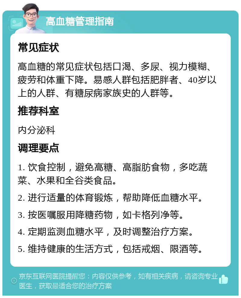 高血糖管理指南 常见症状 高血糖的常见症状包括口渴、多尿、视力模糊、疲劳和体重下降。易感人群包括肥胖者、40岁以上的人群、有糖尿病家族史的人群等。 推荐科室 内分泌科 调理要点 1. 饮食控制，避免高糖、高脂肪食物，多吃蔬菜、水果和全谷类食品。 2. 进行适量的体育锻炼，帮助降低血糖水平。 3. 按医嘱服用降糖药物，如卡格列净等。 4. 定期监测血糖水平，及时调整治疗方案。 5. 维持健康的生活方式，包括戒烟、限酒等。