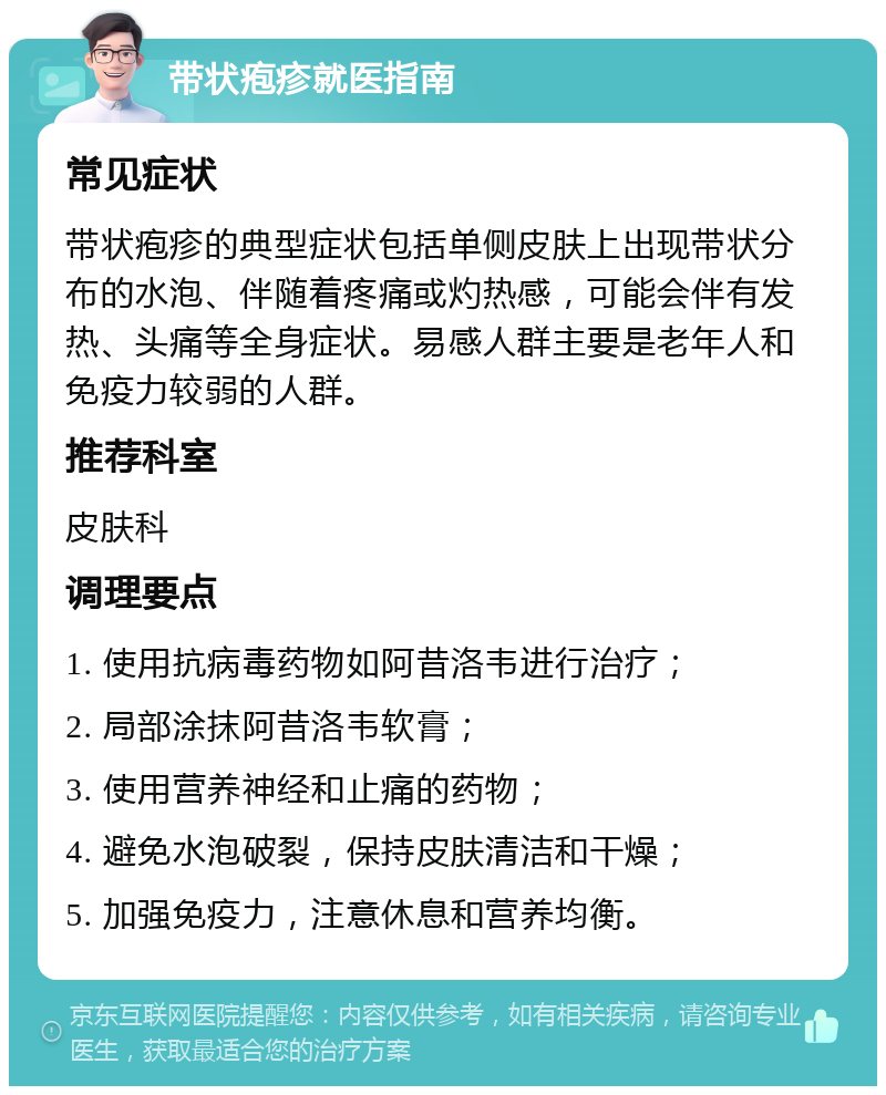 带状疱疹就医指南 常见症状 带状疱疹的典型症状包括单侧皮肤上出现带状分布的水泡、伴随着疼痛或灼热感，可能会伴有发热、头痛等全身症状。易感人群主要是老年人和免疫力较弱的人群。 推荐科室 皮肤科 调理要点 1. 使用抗病毒药物如阿昔洛韦进行治疗； 2. 局部涂抹阿昔洛韦软膏； 3. 使用营养神经和止痛的药物； 4. 避免水泡破裂，保持皮肤清洁和干燥； 5. 加强免疫力，注意休息和营养均衡。