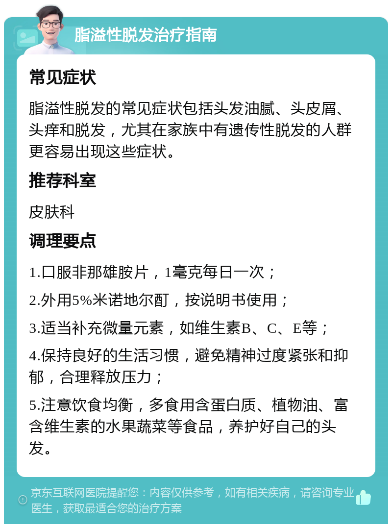 脂溢性脱发治疗指南 常见症状 脂溢性脱发的常见症状包括头发油腻、头皮屑、头痒和脱发，尤其在家族中有遗传性脱发的人群更容易出现这些症状。 推荐科室 皮肤科 调理要点 1.口服非那雄胺片，1毫克每日一次； 2.外用5%米诺地尔酊，按说明书使用； 3.适当补充微量元素，如维生素B、C、E等； 4.保持良好的生活习惯，避免精神过度紧张和抑郁，合理释放压力； 5.注意饮食均衡，多食用含蛋白质、植物油、富含维生素的水果蔬菜等食品，养护好自己的头发。