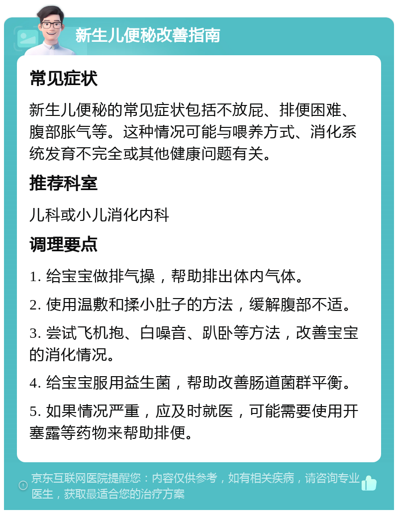 新生儿便秘改善指南 常见症状 新生儿便秘的常见症状包括不放屁、排便困难、腹部胀气等。这种情况可能与喂养方式、消化系统发育不完全或其他健康问题有关。 推荐科室 儿科或小儿消化内科 调理要点 1. 给宝宝做排气操，帮助排出体内气体。 2. 使用温敷和揉小肚子的方法，缓解腹部不适。 3. 尝试飞机抱、白噪音、趴卧等方法，改善宝宝的消化情况。 4. 给宝宝服用益生菌，帮助改善肠道菌群平衡。 5. 如果情况严重，应及时就医，可能需要使用开塞露等药物来帮助排便。