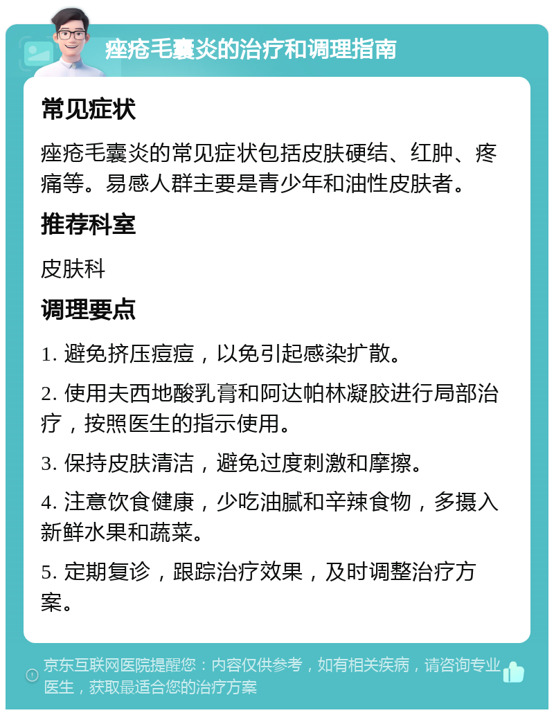 痤疮毛囊炎的治疗和调理指南 常见症状 痤疮毛囊炎的常见症状包括皮肤硬结、红肿、疼痛等。易感人群主要是青少年和油性皮肤者。 推荐科室 皮肤科 调理要点 1. 避免挤压痘痘，以免引起感染扩散。 2. 使用夫西地酸乳膏和阿达帕林凝胶进行局部治疗，按照医生的指示使用。 3. 保持皮肤清洁，避免过度刺激和摩擦。 4. 注意饮食健康，少吃油腻和辛辣食物，多摄入新鲜水果和蔬菜。 5. 定期复诊，跟踪治疗效果，及时调整治疗方案。