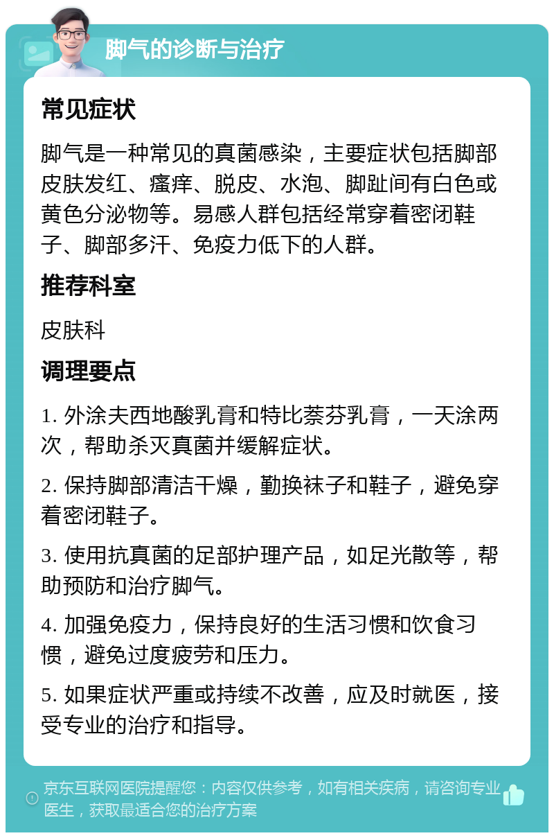 脚气的诊断与治疗 常见症状 脚气是一种常见的真菌感染，主要症状包括脚部皮肤发红、瘙痒、脱皮、水泡、脚趾间有白色或黄色分泌物等。易感人群包括经常穿着密闭鞋子、脚部多汗、免疫力低下的人群。 推荐科室 皮肤科 调理要点 1. 外涂夫西地酸乳膏和特比萘芬乳膏，一天涂两次，帮助杀灭真菌并缓解症状。 2. 保持脚部清洁干燥，勤换袜子和鞋子，避免穿着密闭鞋子。 3. 使用抗真菌的足部护理产品，如足光散等，帮助预防和治疗脚气。 4. 加强免疫力，保持良好的生活习惯和饮食习惯，避免过度疲劳和压力。 5. 如果症状严重或持续不改善，应及时就医，接受专业的治疗和指导。