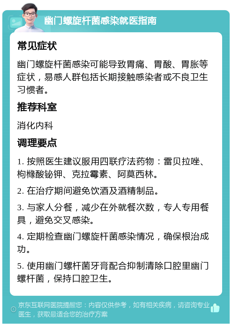 幽门螺旋杆菌感染就医指南 常见症状 幽门螺旋杆菌感染可能导致胃痛、胃酸、胃胀等症状，易感人群包括长期接触感染者或不良卫生习惯者。 推荐科室 消化内科 调理要点 1. 按照医生建议服用四联疗法药物：雷贝拉唑、枸橼酸铋钾、克拉霉素、阿莫西林。 2. 在治疗期间避免饮酒及酒精制品。 3. 与家人分餐，减少在外就餐次数，专人专用餐具，避免交叉感染。 4. 定期检查幽门螺旋杆菌感染情况，确保根治成功。 5. 使用幽门螺杆菌牙膏配合抑制清除口腔里幽门螺杆菌，保持口腔卫生。