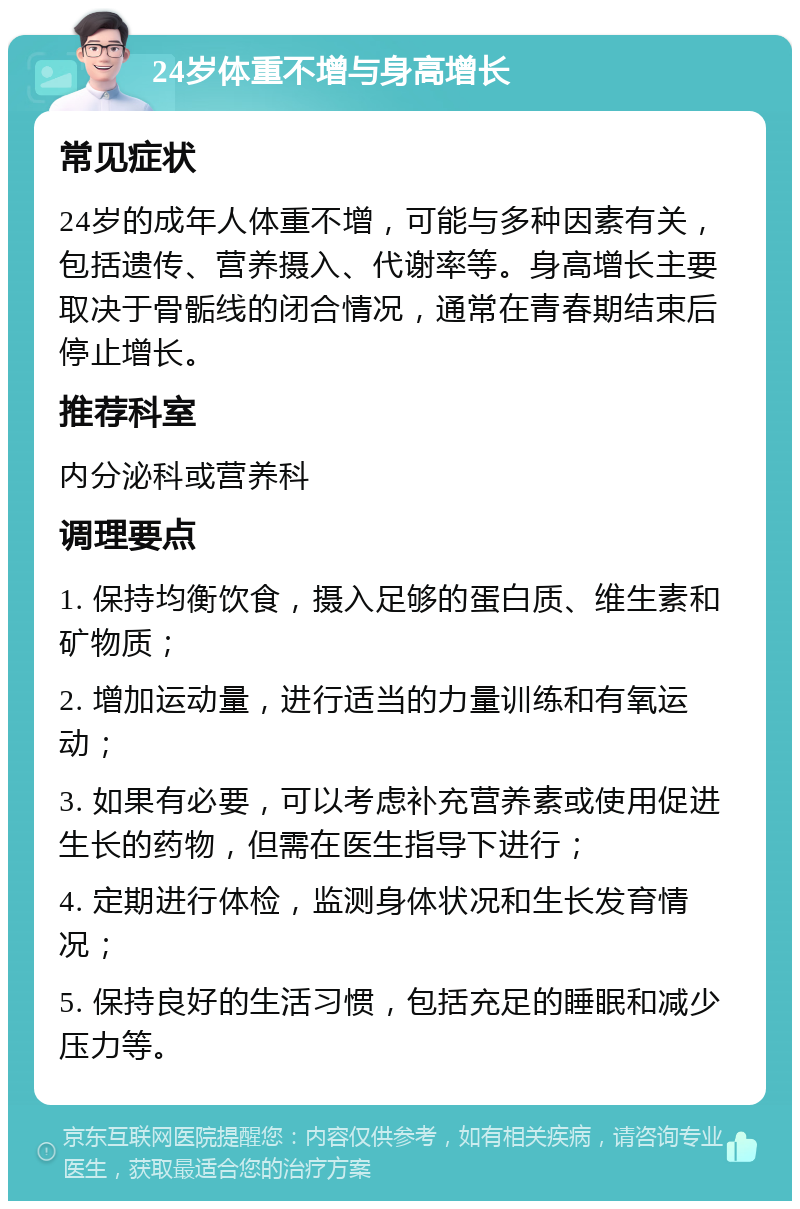 24岁体重不增与身高增长 常见症状 24岁的成年人体重不增，可能与多种因素有关，包括遗传、营养摄入、代谢率等。身高增长主要取决于骨骺线的闭合情况，通常在青春期结束后停止增长。 推荐科室 内分泌科或营养科 调理要点 1. 保持均衡饮食，摄入足够的蛋白质、维生素和矿物质； 2. 增加运动量，进行适当的力量训练和有氧运动； 3. 如果有必要，可以考虑补充营养素或使用促进生长的药物，但需在医生指导下进行； 4. 定期进行体检，监测身体状况和生长发育情况； 5. 保持良好的生活习惯，包括充足的睡眠和减少压力等。