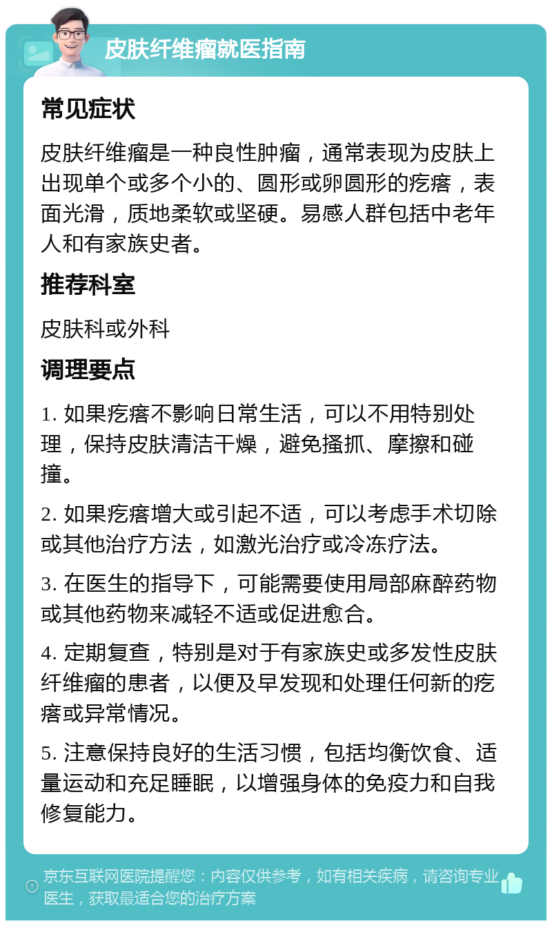 皮肤纤维瘤就医指南 常见症状 皮肤纤维瘤是一种良性肿瘤，通常表现为皮肤上出现单个或多个小的、圆形或卵圆形的疙瘩，表面光滑，质地柔软或坚硬。易感人群包括中老年人和有家族史者。 推荐科室 皮肤科或外科 调理要点 1. 如果疙瘩不影响日常生活，可以不用特别处理，保持皮肤清洁干燥，避免搔抓、摩擦和碰撞。 2. 如果疙瘩增大或引起不适，可以考虑手术切除或其他治疗方法，如激光治疗或冷冻疗法。 3. 在医生的指导下，可能需要使用局部麻醉药物或其他药物来减轻不适或促进愈合。 4. 定期复查，特别是对于有家族史或多发性皮肤纤维瘤的患者，以便及早发现和处理任何新的疙瘩或异常情况。 5. 注意保持良好的生活习惯，包括均衡饮食、适量运动和充足睡眠，以增强身体的免疫力和自我修复能力。