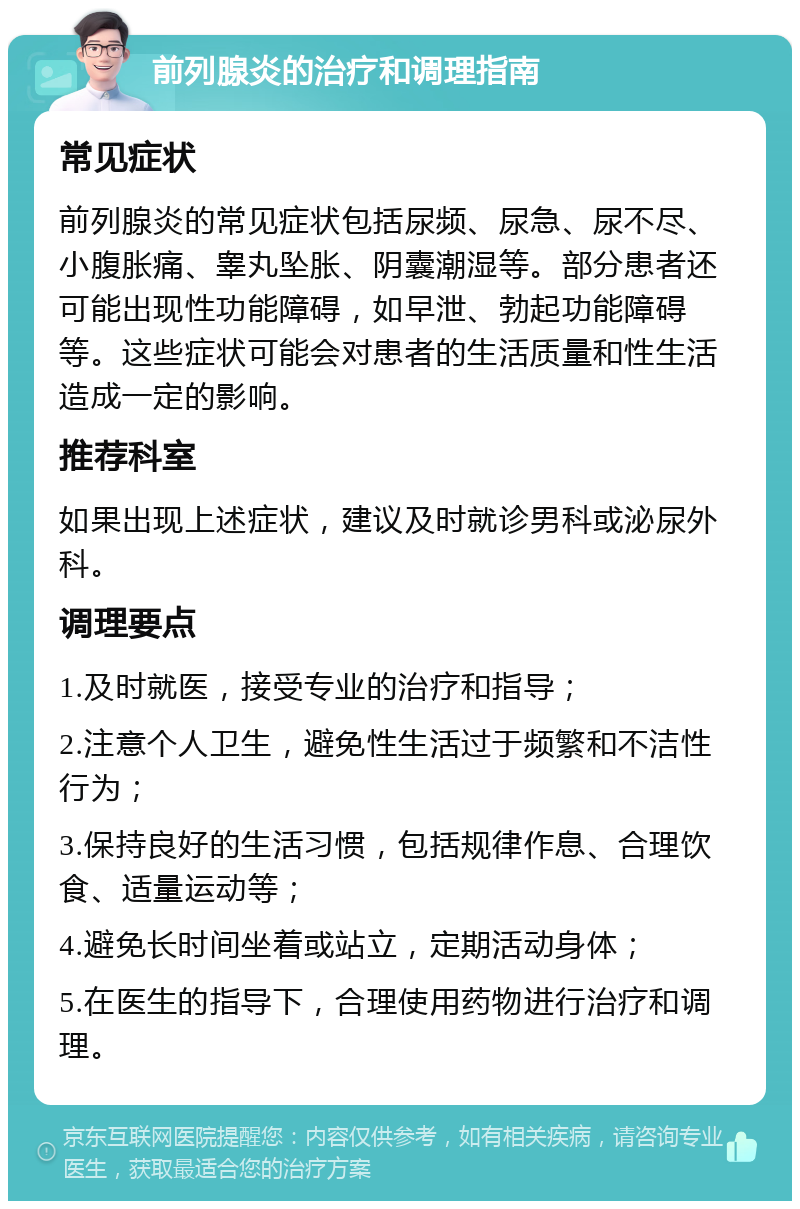 前列腺炎的治疗和调理指南 常见症状 前列腺炎的常见症状包括尿频、尿急、尿不尽、小腹胀痛、睾丸坠胀、阴囊潮湿等。部分患者还可能出现性功能障碍，如早泄、勃起功能障碍等。这些症状可能会对患者的生活质量和性生活造成一定的影响。 推荐科室 如果出现上述症状，建议及时就诊男科或泌尿外科。 调理要点 1.及时就医，接受专业的治疗和指导； 2.注意个人卫生，避免性生活过于频繁和不洁性行为； 3.保持良好的生活习惯，包括规律作息、合理饮食、适量运动等； 4.避免长时间坐着或站立，定期活动身体； 5.在医生的指导下，合理使用药物进行治疗和调理。