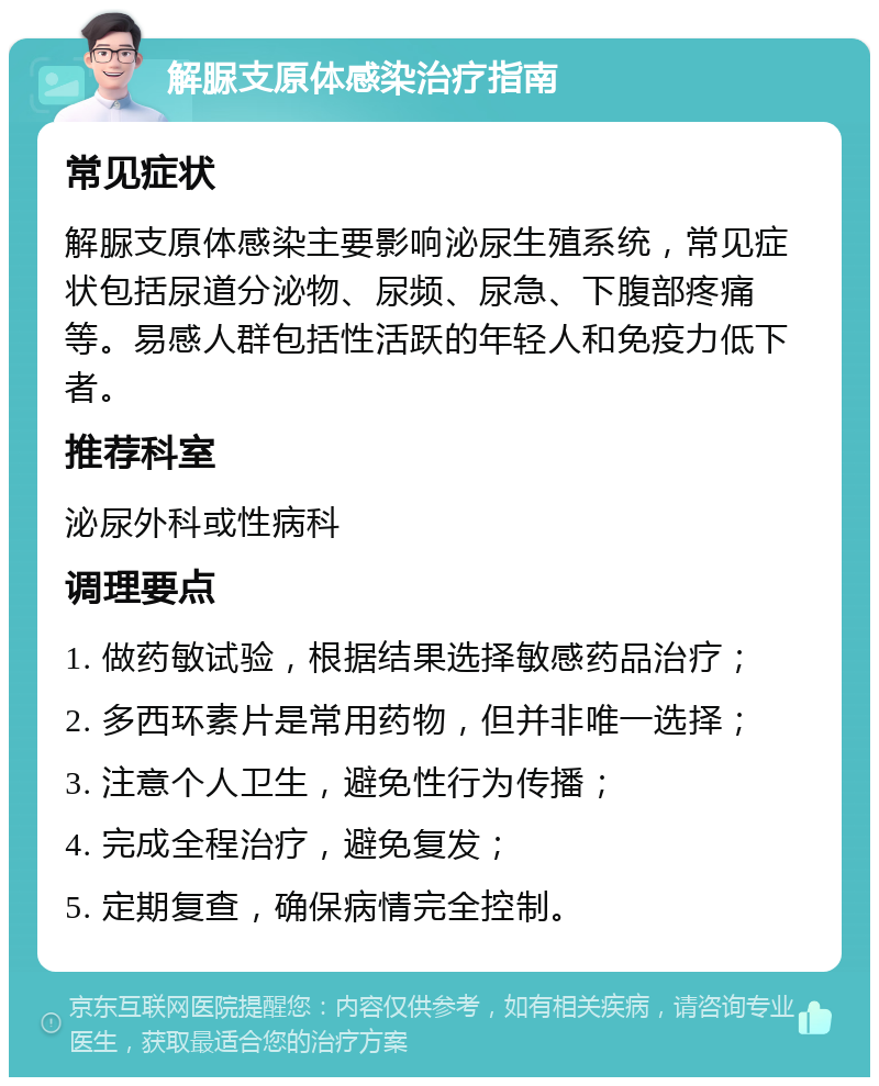 解脲支原体感染治疗指南 常见症状 解脲支原体感染主要影响泌尿生殖系统，常见症状包括尿道分泌物、尿频、尿急、下腹部疼痛等。易感人群包括性活跃的年轻人和免疫力低下者。 推荐科室 泌尿外科或性病科 调理要点 1. 做药敏试验，根据结果选择敏感药品治疗； 2. 多西环素片是常用药物，但并非唯一选择； 3. 注意个人卫生，避免性行为传播； 4. 完成全程治疗，避免复发； 5. 定期复查，确保病情完全控制。