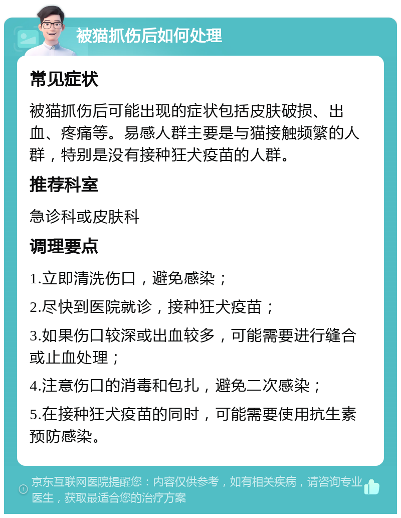 被猫抓伤后如何处理 常见症状 被猫抓伤后可能出现的症状包括皮肤破损、出血、疼痛等。易感人群主要是与猫接触频繁的人群，特别是没有接种狂犬疫苗的人群。 推荐科室 急诊科或皮肤科 调理要点 1.立即清洗伤口，避免感染； 2.尽快到医院就诊，接种狂犬疫苗； 3.如果伤口较深或出血较多，可能需要进行缝合或止血处理； 4.注意伤口的消毒和包扎，避免二次感染； 5.在接种狂犬疫苗的同时，可能需要使用抗生素预防感染。