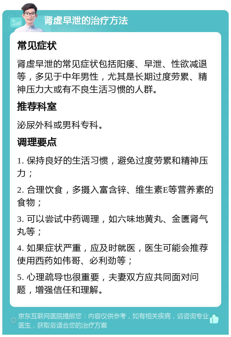 肾虚早泄的治疗方法 常见症状 肾虚早泄的常见症状包括阳痿、早泄、性欲减退等，多见于中年男性，尤其是长期过度劳累、精神压力大或有不良生活习惯的人群。 推荐科室 泌尿外科或男科专科。 调理要点 1. 保持良好的生活习惯，避免过度劳累和精神压力； 2. 合理饮食，多摄入富含锌、维生素E等营养素的食物； 3. 可以尝试中药调理，如六味地黄丸、金匮肾气丸等； 4. 如果症状严重，应及时就医，医生可能会推荐使用西药如伟哥、必利劲等； 5. 心理疏导也很重要，夫妻双方应共同面对问题，增强信任和理解。