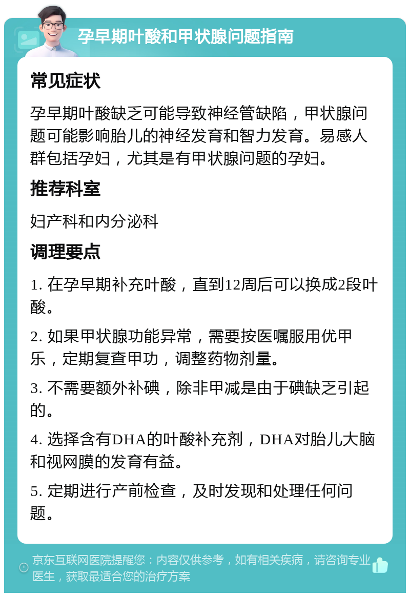 孕早期叶酸和甲状腺问题指南 常见症状 孕早期叶酸缺乏可能导致神经管缺陷，甲状腺问题可能影响胎儿的神经发育和智力发育。易感人群包括孕妇，尤其是有甲状腺问题的孕妇。 推荐科室 妇产科和内分泌科 调理要点 1. 在孕早期补充叶酸，直到12周后可以换成2段叶酸。 2. 如果甲状腺功能异常，需要按医嘱服用优甲乐，定期复查甲功，调整药物剂量。 3. 不需要额外补碘，除非甲减是由于碘缺乏引起的。 4. 选择含有DHA的叶酸补充剂，DHA对胎儿大脑和视网膜的发育有益。 5. 定期进行产前检查，及时发现和处理任何问题。