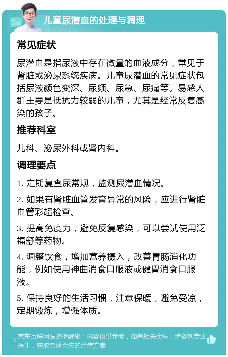 儿童尿潜血的处理与调理 常见症状 尿潜血是指尿液中存在微量的血液成分，常见于肾脏或泌尿系统疾病。儿童尿潜血的常见症状包括尿液颜色变深、尿频、尿急、尿痛等。易感人群主要是抵抗力较弱的儿童，尤其是经常反复感染的孩子。 推荐科室 儿科、泌尿外科或肾内科。 调理要点 1. 定期复查尿常规，监测尿潜血情况。 2. 如果有肾脏血管发育异常的风险，应进行肾脏血管彩超检查。 3. 提高免疫力，避免反复感染，可以尝试使用泛福舒等药物。 4. 调整饮食，增加营养摄入，改善胃肠消化功能，例如使用神曲消食口服液或健胃消食口服液。 5. 保持良好的生活习惯，注意保暖，避免受凉，定期锻炼，增强体质。