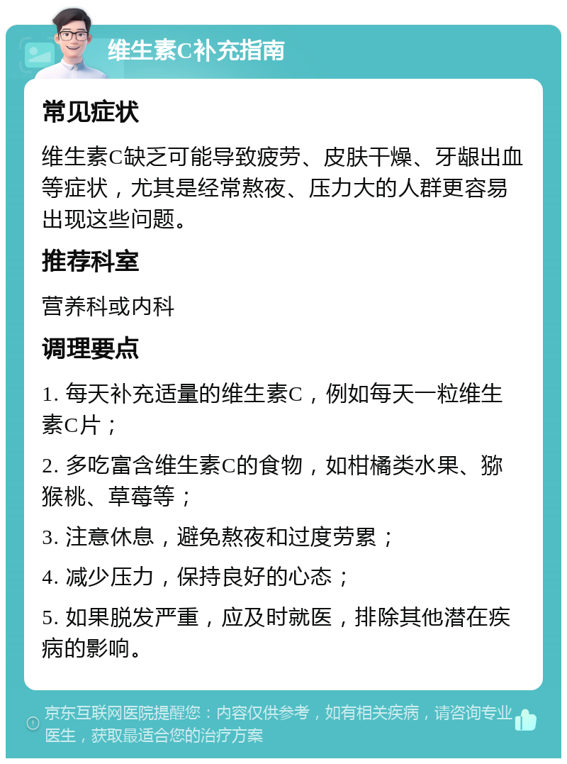 维生素C补充指南 常见症状 维生素C缺乏可能导致疲劳、皮肤干燥、牙龈出血等症状，尤其是经常熬夜、压力大的人群更容易出现这些问题。 推荐科室 营养科或内科 调理要点 1. 每天补充适量的维生素C，例如每天一粒维生素C片； 2. 多吃富含维生素C的食物，如柑橘类水果、猕猴桃、草莓等； 3. 注意休息，避免熬夜和过度劳累； 4. 减少压力，保持良好的心态； 5. 如果脱发严重，应及时就医，排除其他潜在疾病的影响。