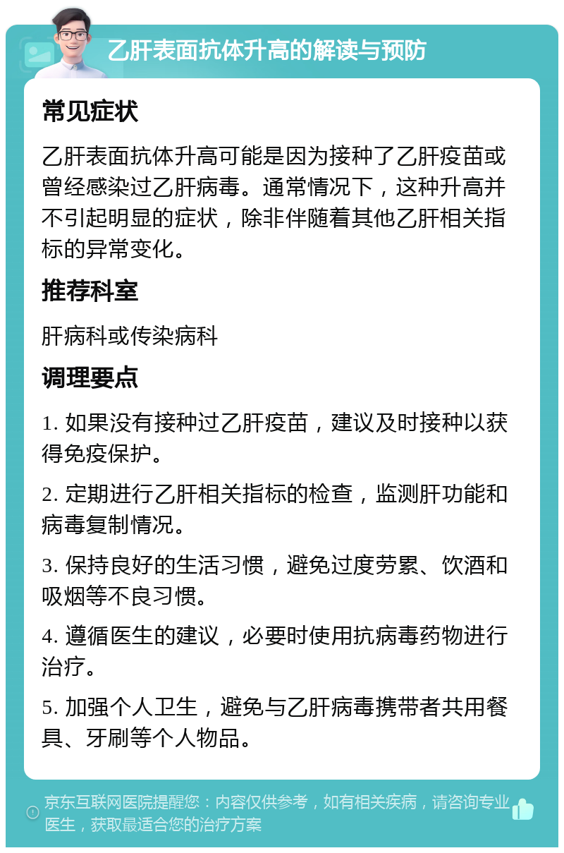 乙肝表面抗体升高的解读与预防 常见症状 乙肝表面抗体升高可能是因为接种了乙肝疫苗或曾经感染过乙肝病毒。通常情况下，这种升高并不引起明显的症状，除非伴随着其他乙肝相关指标的异常变化。 推荐科室 肝病科或传染病科 调理要点 1. 如果没有接种过乙肝疫苗，建议及时接种以获得免疫保护。 2. 定期进行乙肝相关指标的检查，监测肝功能和病毒复制情况。 3. 保持良好的生活习惯，避免过度劳累、饮酒和吸烟等不良习惯。 4. 遵循医生的建议，必要时使用抗病毒药物进行治疗。 5. 加强个人卫生，避免与乙肝病毒携带者共用餐具、牙刷等个人物品。