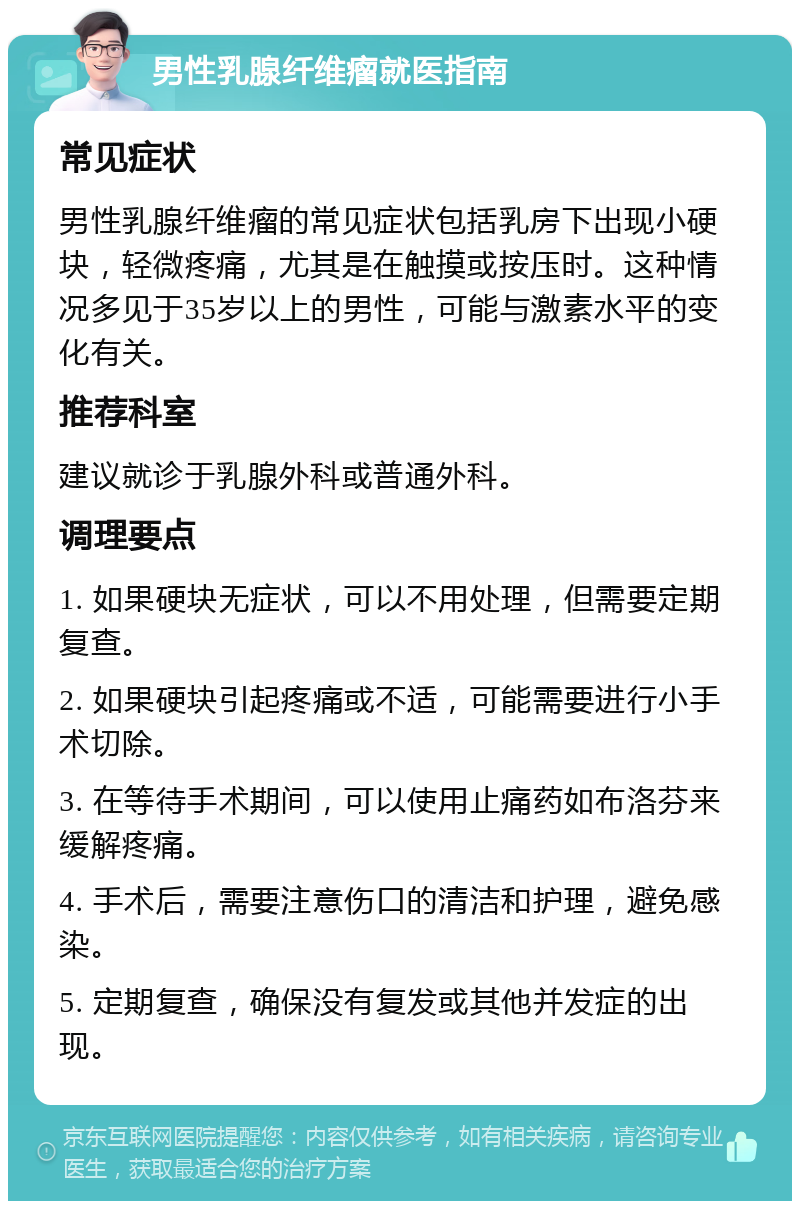 男性乳腺纤维瘤就医指南 常见症状 男性乳腺纤维瘤的常见症状包括乳房下出现小硬块，轻微疼痛，尤其是在触摸或按压时。这种情况多见于35岁以上的男性，可能与激素水平的变化有关。 推荐科室 建议就诊于乳腺外科或普通外科。 调理要点 1. 如果硬块无症状，可以不用处理，但需要定期复查。 2. 如果硬块引起疼痛或不适，可能需要进行小手术切除。 3. 在等待手术期间，可以使用止痛药如布洛芬来缓解疼痛。 4. 手术后，需要注意伤口的清洁和护理，避免感染。 5. 定期复查，确保没有复发或其他并发症的出现。