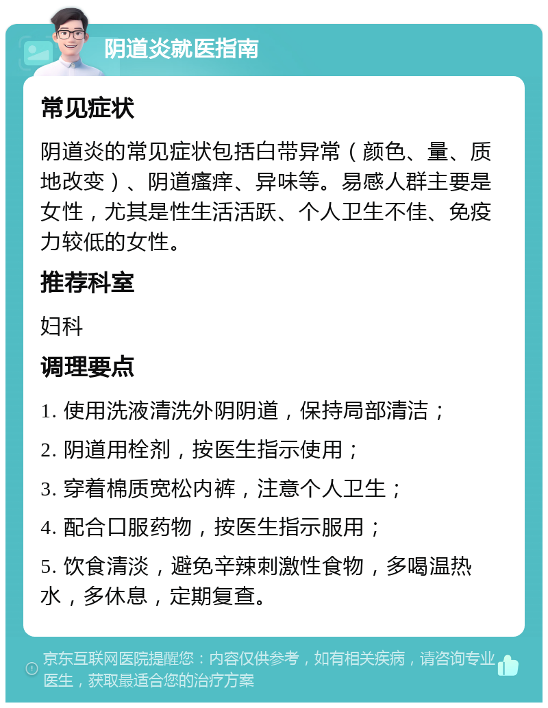 阴道炎就医指南 常见症状 阴道炎的常见症状包括白带异常（颜色、量、质地改变）、阴道瘙痒、异味等。易感人群主要是女性，尤其是性生活活跃、个人卫生不佳、免疫力较低的女性。 推荐科室 妇科 调理要点 1. 使用洗液清洗外阴阴道，保持局部清洁； 2. 阴道用栓剂，按医生指示使用； 3. 穿着棉质宽松内裤，注意个人卫生； 4. 配合口服药物，按医生指示服用； 5. 饮食清淡，避免辛辣刺激性食物，多喝温热水，多休息，定期复查。