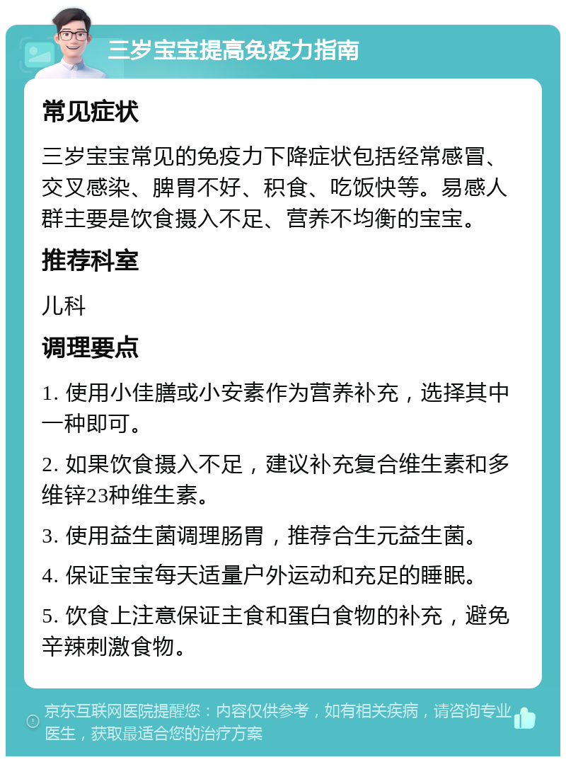 三岁宝宝提高免疫力指南 常见症状 三岁宝宝常见的免疫力下降症状包括经常感冒、交叉感染、脾胃不好、积食、吃饭快等。易感人群主要是饮食摄入不足、营养不均衡的宝宝。 推荐科室 儿科 调理要点 1. 使用小佳膳或小安素作为营养补充，选择其中一种即可。 2. 如果饮食摄入不足，建议补充复合维生素和多维锌23种维生素。 3. 使用益生菌调理肠胃，推荐合生元益生菌。 4. 保证宝宝每天适量户外运动和充足的睡眠。 5. 饮食上注意保证主食和蛋白食物的补充，避免辛辣刺激食物。