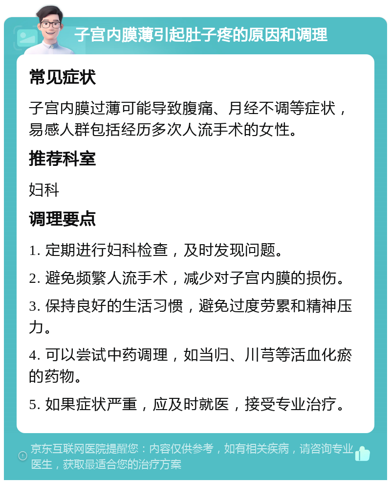 子宫内膜薄引起肚子疼的原因和调理 常见症状 子宫内膜过薄可能导致腹痛、月经不调等症状，易感人群包括经历多次人流手术的女性。 推荐科室 妇科 调理要点 1. 定期进行妇科检查，及时发现问题。 2. 避免频繁人流手术，减少对子宫内膜的损伤。 3. 保持良好的生活习惯，避免过度劳累和精神压力。 4. 可以尝试中药调理，如当归、川芎等活血化瘀的药物。 5. 如果症状严重，应及时就医，接受专业治疗。