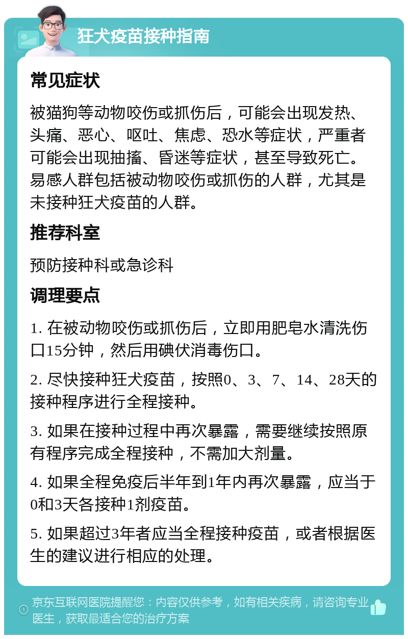 狂犬疫苗接种指南 常见症状 被猫狗等动物咬伤或抓伤后，可能会出现发热、头痛、恶心、呕吐、焦虑、恐水等症状，严重者可能会出现抽搐、昏迷等症状，甚至导致死亡。易感人群包括被动物咬伤或抓伤的人群，尤其是未接种狂犬疫苗的人群。 推荐科室 预防接种科或急诊科 调理要点 1. 在被动物咬伤或抓伤后，立即用肥皂水清洗伤口15分钟，然后用碘伏消毒伤口。 2. 尽快接种狂犬疫苗，按照0、3、7、14、28天的接种程序进行全程接种。 3. 如果在接种过程中再次暴露，需要继续按照原有程序完成全程接种，不需加大剂量。 4. 如果全程免疫后半年到1年内再次暴露，应当于0和3天各接种1剂疫苗。 5. 如果超过3年者应当全程接种疫苗，或者根据医生的建议进行相应的处理。