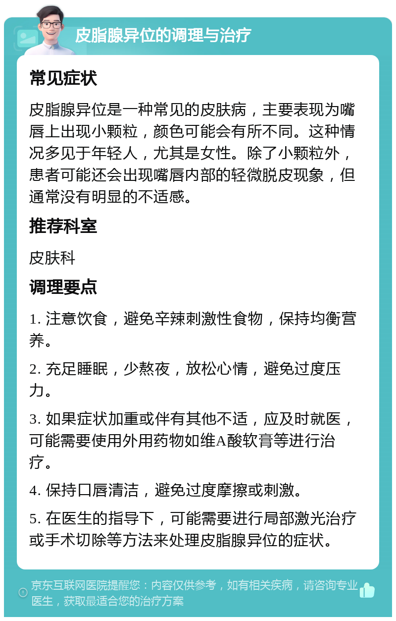 皮脂腺异位的调理与治疗 常见症状 皮脂腺异位是一种常见的皮肤病，主要表现为嘴唇上出现小颗粒，颜色可能会有所不同。这种情况多见于年轻人，尤其是女性。除了小颗粒外，患者可能还会出现嘴唇内部的轻微脱皮现象，但通常没有明显的不适感。 推荐科室 皮肤科 调理要点 1. 注意饮食，避免辛辣刺激性食物，保持均衡营养。 2. 充足睡眠，少熬夜，放松心情，避免过度压力。 3. 如果症状加重或伴有其他不适，应及时就医，可能需要使用外用药物如维A酸软膏等进行治疗。 4. 保持口唇清洁，避免过度摩擦或刺激。 5. 在医生的指导下，可能需要进行局部激光治疗或手术切除等方法来处理皮脂腺异位的症状。