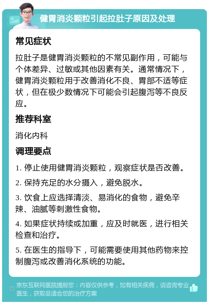 健胃消炎颗粒引起拉肚子原因及处理 常见症状 拉肚子是健胃消炎颗粒的不常见副作用，可能与个体差异、过敏或其他因素有关。通常情况下，健胃消炎颗粒用于改善消化不良、胃部不适等症状，但在极少数情况下可能会引起腹泻等不良反应。 推荐科室 消化内科 调理要点 1. 停止使用健胃消炎颗粒，观察症状是否改善。 2. 保持充足的水分摄入，避免脱水。 3. 饮食上应选择清淡、易消化的食物，避免辛辣、油腻等刺激性食物。 4. 如果症状持续或加重，应及时就医，进行相关检查和治疗。 5. 在医生的指导下，可能需要使用其他药物来控制腹泻或改善消化系统的功能。