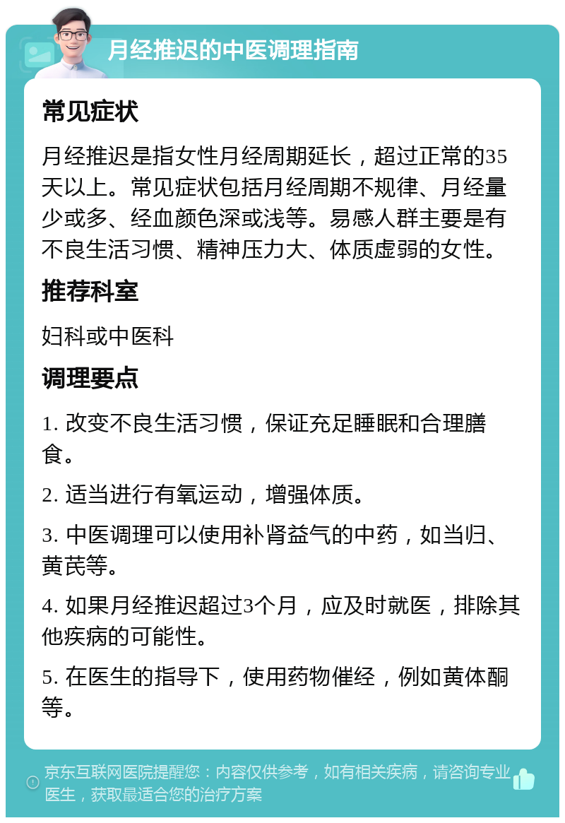 月经推迟的中医调理指南 常见症状 月经推迟是指女性月经周期延长，超过正常的35天以上。常见症状包括月经周期不规律、月经量少或多、经血颜色深或浅等。易感人群主要是有不良生活习惯、精神压力大、体质虚弱的女性。 推荐科室 妇科或中医科 调理要点 1. 改变不良生活习惯，保证充足睡眠和合理膳食。 2. 适当进行有氧运动，增强体质。 3. 中医调理可以使用补肾益气的中药，如当归、黄芪等。 4. 如果月经推迟超过3个月，应及时就医，排除其他疾病的可能性。 5. 在医生的指导下，使用药物催经，例如黄体酮等。