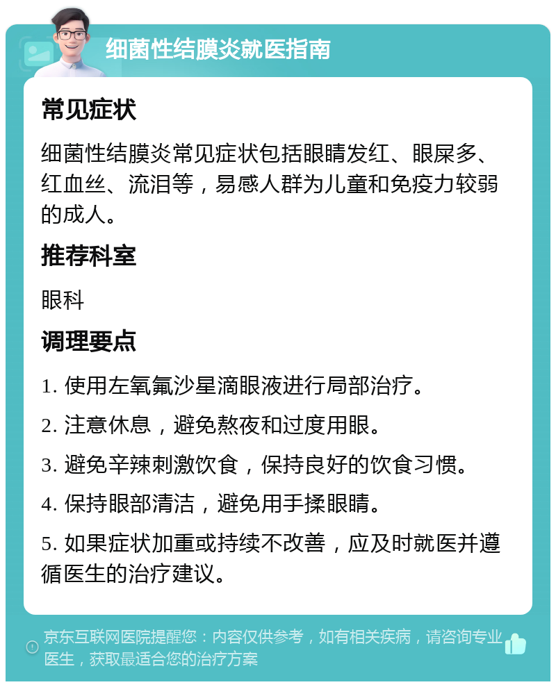 细菌性结膜炎就医指南 常见症状 细菌性结膜炎常见症状包括眼睛发红、眼屎多、红血丝、流泪等，易感人群为儿童和免疫力较弱的成人。 推荐科室 眼科 调理要点 1. 使用左氧氟沙星滴眼液进行局部治疗。 2. 注意休息，避免熬夜和过度用眼。 3. 避免辛辣刺激饮食，保持良好的饮食习惯。 4. 保持眼部清洁，避免用手揉眼睛。 5. 如果症状加重或持续不改善，应及时就医并遵循医生的治疗建议。