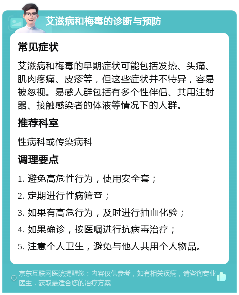 艾滋病和梅毒的诊断与预防 常见症状 艾滋病和梅毒的早期症状可能包括发热、头痛、肌肉疼痛、皮疹等，但这些症状并不特异，容易被忽视。易感人群包括有多个性伴侣、共用注射器、接触感染者的体液等情况下的人群。 推荐科室 性病科或传染病科 调理要点 1. 避免高危性行为，使用安全套； 2. 定期进行性病筛查； 3. 如果有高危行为，及时进行抽血化验； 4. 如果确诊，按医嘱进行抗病毒治疗； 5. 注意个人卫生，避免与他人共用个人物品。