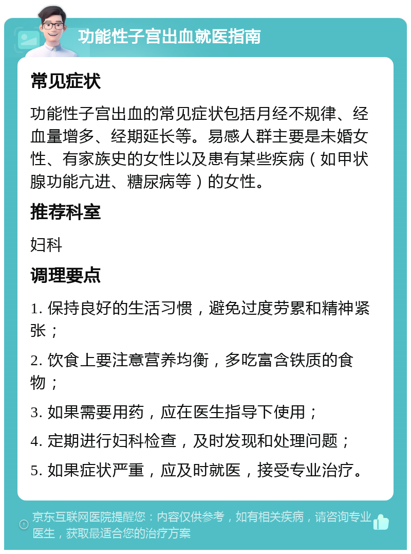 功能性子宫出血就医指南 常见症状 功能性子宫出血的常见症状包括月经不规律、经血量增多、经期延长等。易感人群主要是未婚女性、有家族史的女性以及患有某些疾病（如甲状腺功能亢进、糖尿病等）的女性。 推荐科室 妇科 调理要点 1. 保持良好的生活习惯，避免过度劳累和精神紧张； 2. 饮食上要注意营养均衡，多吃富含铁质的食物； 3. 如果需要用药，应在医生指导下使用； 4. 定期进行妇科检查，及时发现和处理问题； 5. 如果症状严重，应及时就医，接受专业治疗。