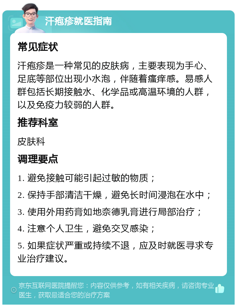 汗疱疹就医指南 常见症状 汗疱疹是一种常见的皮肤病，主要表现为手心、足底等部位出现小水泡，伴随着瘙痒感。易感人群包括长期接触水、化学品或高温环境的人群，以及免疫力较弱的人群。 推荐科室 皮肤科 调理要点 1. 避免接触可能引起过敏的物质； 2. 保持手部清洁干燥，避免长时间浸泡在水中； 3. 使用外用药膏如地奈德乳膏进行局部治疗； 4. 注意个人卫生，避免交叉感染； 5. 如果症状严重或持续不退，应及时就医寻求专业治疗建议。