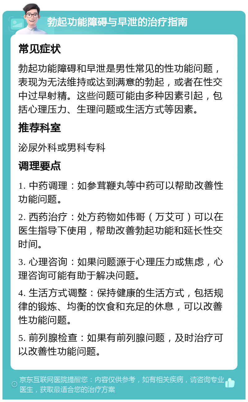 勃起功能障碍与早泄的治疗指南 常见症状 勃起功能障碍和早泄是男性常见的性功能问题，表现为无法维持或达到满意的勃起，或者在性交中过早射精。这些问题可能由多种因素引起，包括心理压力、生理问题或生活方式等因素。 推荐科室 泌尿外科或男科专科 调理要点 1. 中药调理：如参茸鞭丸等中药可以帮助改善性功能问题。 2. 西药治疗：处方药物如伟哥（万艾可）可以在医生指导下使用，帮助改善勃起功能和延长性交时间。 3. 心理咨询：如果问题源于心理压力或焦虑，心理咨询可能有助于解决问题。 4. 生活方式调整：保持健康的生活方式，包括规律的锻炼、均衡的饮食和充足的休息，可以改善性功能问题。 5. 前列腺检查：如果有前列腺问题，及时治疗可以改善性功能问题。