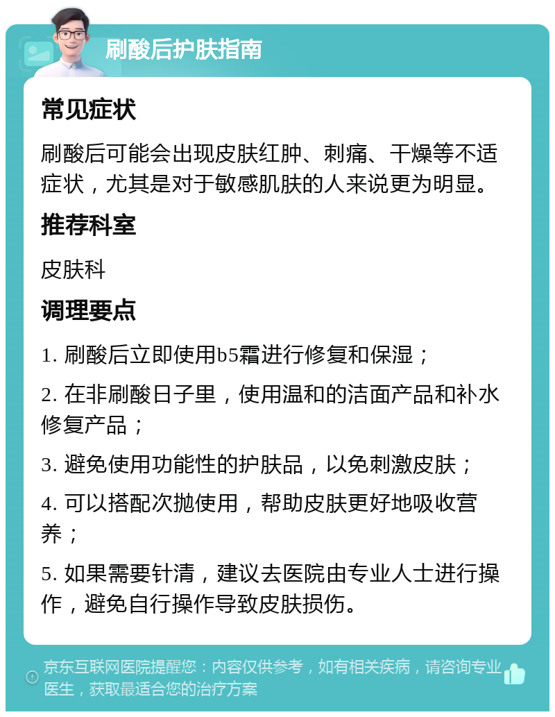 刷酸后护肤指南 常见症状 刷酸后可能会出现皮肤红肿、刺痛、干燥等不适症状，尤其是对于敏感肌肤的人来说更为明显。 推荐科室 皮肤科 调理要点 1. 刷酸后立即使用b5霜进行修复和保湿； 2. 在非刷酸日子里，使用温和的洁面产品和补水修复产品； 3. 避免使用功能性的护肤品，以免刺激皮肤； 4. 可以搭配次抛使用，帮助皮肤更好地吸收营养； 5. 如果需要针清，建议去医院由专业人士进行操作，避免自行操作导致皮肤损伤。