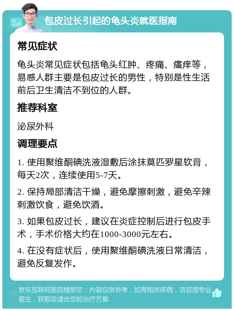 包皮过长引起的龟头炎就医指南 常见症状 龟头炎常见症状包括龟头红肿、疼痛、瘙痒等，易感人群主要是包皮过长的男性，特别是性生活前后卫生清洁不到位的人群。 推荐科室 泌尿外科 调理要点 1. 使用聚维酮碘洗液湿敷后涂抹莫匹罗星软膏，每天2次，连续使用5-7天。 2. 保持局部清洁干燥，避免摩擦刺激，避免辛辣刺激饮食，避免饮酒。 3. 如果包皮过长，建议在炎症控制后进行包皮手术，手术价格大约在1000-3000元左右。 4. 在没有症状后，使用聚维酮碘洗液日常清洁，避免反复发作。