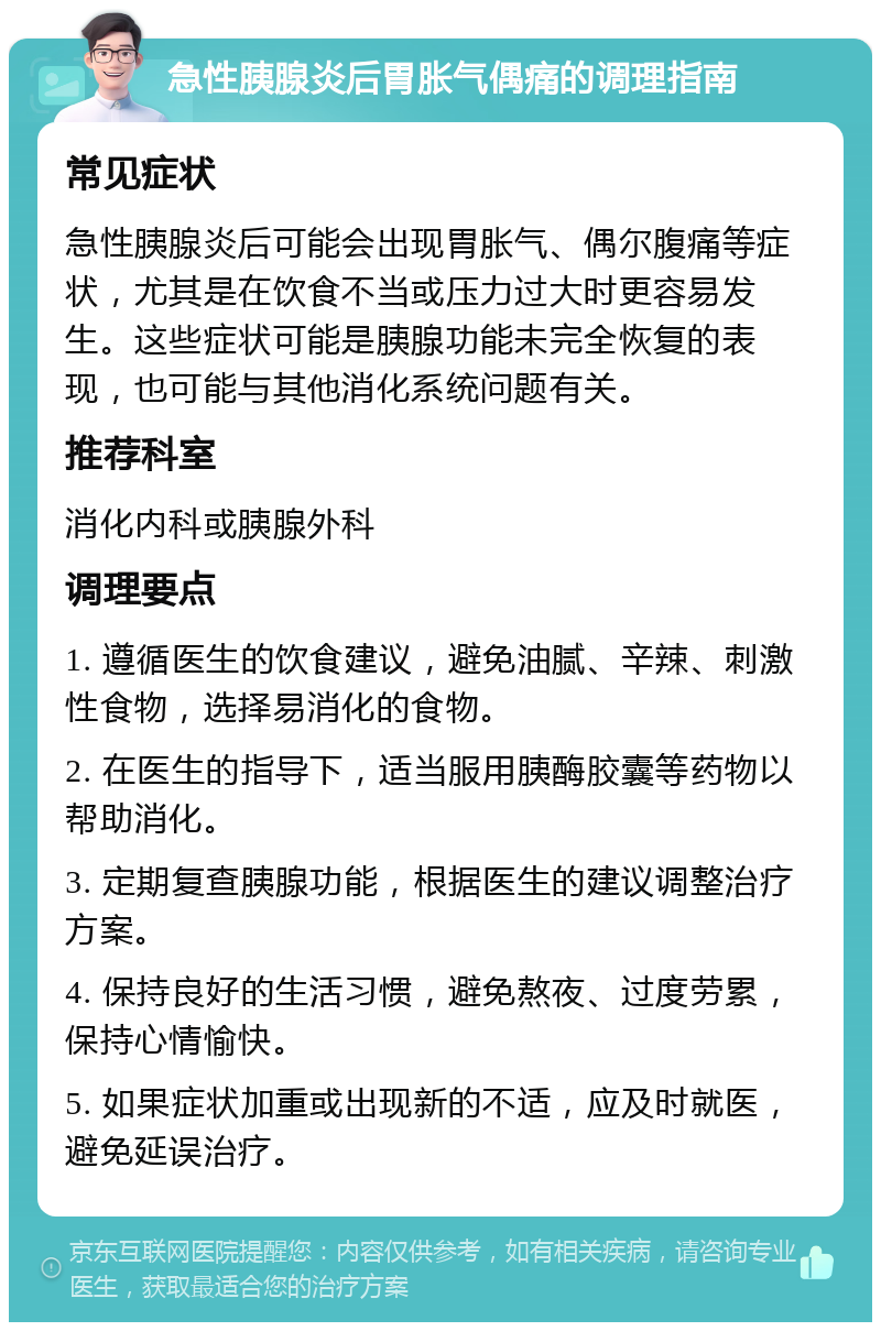 急性胰腺炎后胃胀气偶痛的调理指南 常见症状 急性胰腺炎后可能会出现胃胀气、偶尔腹痛等症状，尤其是在饮食不当或压力过大时更容易发生。这些症状可能是胰腺功能未完全恢复的表现，也可能与其他消化系统问题有关。 推荐科室 消化内科或胰腺外科 调理要点 1. 遵循医生的饮食建议，避免油腻、辛辣、刺激性食物，选择易消化的食物。 2. 在医生的指导下，适当服用胰酶胶囊等药物以帮助消化。 3. 定期复查胰腺功能，根据医生的建议调整治疗方案。 4. 保持良好的生活习惯，避免熬夜、过度劳累，保持心情愉快。 5. 如果症状加重或出现新的不适，应及时就医，避免延误治疗。