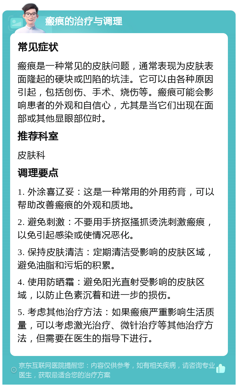 瘢痕的治疗与调理 常见症状 瘢痕是一种常见的皮肤问题，通常表现为皮肤表面隆起的硬块或凹陷的坑洼。它可以由各种原因引起，包括创伤、手术、烧伤等。瘢痕可能会影响患者的外观和自信心，尤其是当它们出现在面部或其他显眼部位时。 推荐科室 皮肤科 调理要点 1. 外涂喜辽妥：这是一种常用的外用药膏，可以帮助改善瘢痕的外观和质地。 2. 避免刺激：不要用手挤抠搔抓烫洗刺激瘢痕，以免引起感染或使情况恶化。 3. 保持皮肤清洁：定期清洁受影响的皮肤区域，避免油脂和污垢的积累。 4. 使用防晒霜：避免阳光直射受影响的皮肤区域，以防止色素沉着和进一步的损伤。 5. 考虑其他治疗方法：如果瘢痕严重影响生活质量，可以考虑激光治疗、微针治疗等其他治疗方法，但需要在医生的指导下进行。