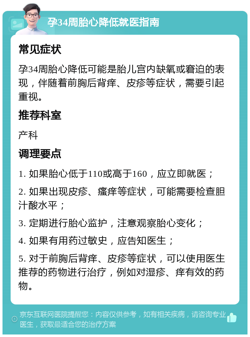 孕34周胎心降低就医指南 常见症状 孕34周胎心降低可能是胎儿宫内缺氧或窘迫的表现，伴随着前胸后背痒、皮疹等症状，需要引起重视。 推荐科室 产科 调理要点 1. 如果胎心低于110或高于160，应立即就医； 2. 如果出现皮疹、瘙痒等症状，可能需要检查胆汁酸水平； 3. 定期进行胎心监护，注意观察胎心变化； 4. 如果有用药过敏史，应告知医生； 5. 对于前胸后背痒、皮疹等症状，可以使用医生推荐的药物进行治疗，例如对湿疹、痒有效的药物。