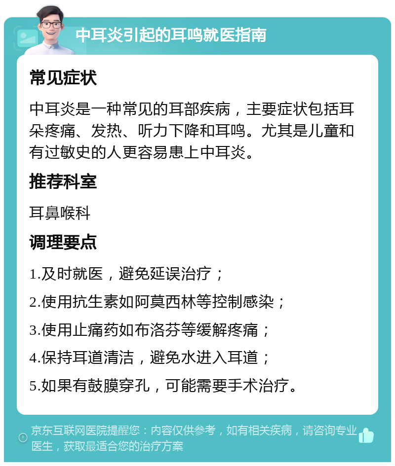 中耳炎引起的耳鸣就医指南 常见症状 中耳炎是一种常见的耳部疾病，主要症状包括耳朵疼痛、发热、听力下降和耳鸣。尤其是儿童和有过敏史的人更容易患上中耳炎。 推荐科室 耳鼻喉科 调理要点 1.及时就医，避免延误治疗； 2.使用抗生素如阿莫西林等控制感染； 3.使用止痛药如布洛芬等缓解疼痛； 4.保持耳道清洁，避免水进入耳道； 5.如果有鼓膜穿孔，可能需要手术治疗。