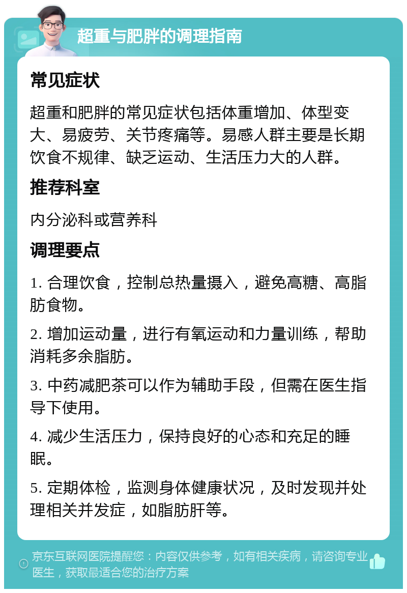 超重与肥胖的调理指南 常见症状 超重和肥胖的常见症状包括体重增加、体型变大、易疲劳、关节疼痛等。易感人群主要是长期饮食不规律、缺乏运动、生活压力大的人群。 推荐科室 内分泌科或营养科 调理要点 1. 合理饮食，控制总热量摄入，避免高糖、高脂肪食物。 2. 增加运动量，进行有氧运动和力量训练，帮助消耗多余脂肪。 3. 中药减肥茶可以作为辅助手段，但需在医生指导下使用。 4. 减少生活压力，保持良好的心态和充足的睡眠。 5. 定期体检，监测身体健康状况，及时发现并处理相关并发症，如脂肪肝等。