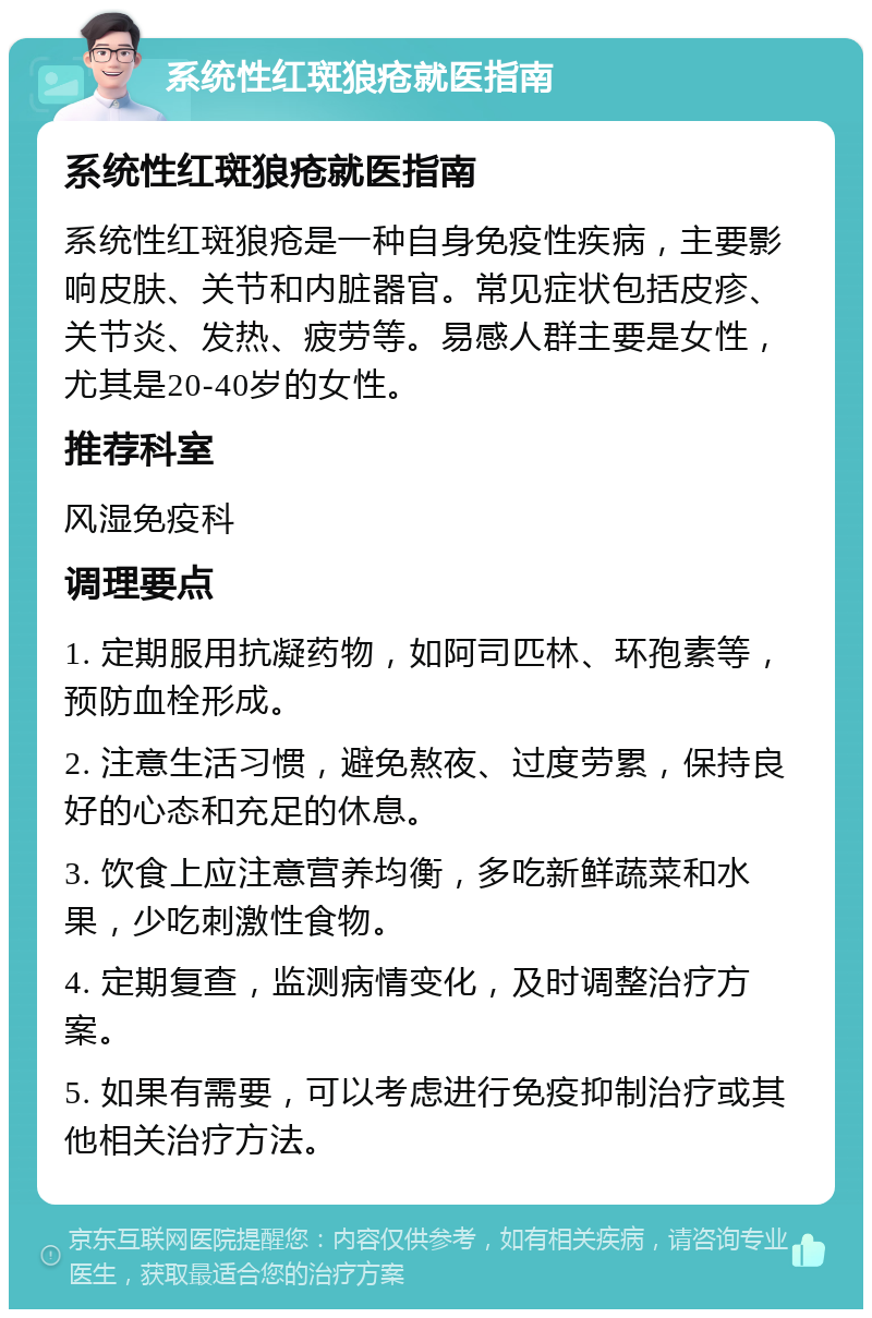 系统性红斑狼疮就医指南 系统性红斑狼疮就医指南 系统性红斑狼疮是一种自身免疫性疾病，主要影响皮肤、关节和内脏器官。常见症状包括皮疹、关节炎、发热、疲劳等。易感人群主要是女性，尤其是20-40岁的女性。 推荐科室 风湿免疫科 调理要点 1. 定期服用抗凝药物，如阿司匹林、环孢素等，预防血栓形成。 2. 注意生活习惯，避免熬夜、过度劳累，保持良好的心态和充足的休息。 3. 饮食上应注意营养均衡，多吃新鲜蔬菜和水果，少吃刺激性食物。 4. 定期复查，监测病情变化，及时调整治疗方案。 5. 如果有需要，可以考虑进行免疫抑制治疗或其他相关治疗方法。