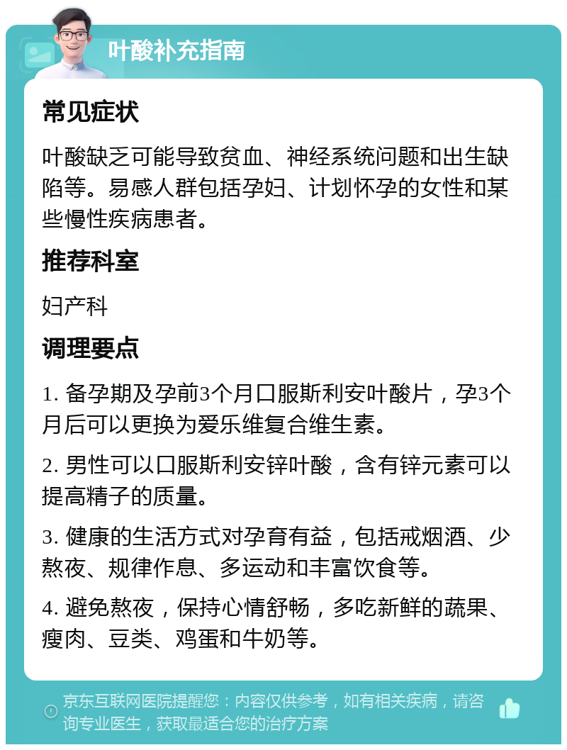 叶酸补充指南 常见症状 叶酸缺乏可能导致贫血、神经系统问题和出生缺陷等。易感人群包括孕妇、计划怀孕的女性和某些慢性疾病患者。 推荐科室 妇产科 调理要点 1. 备孕期及孕前3个月口服斯利安叶酸片，孕3个月后可以更换为爱乐维复合维生素。 2. 男性可以口服斯利安锌叶酸，含有锌元素可以提高精子的质量。 3. 健康的生活方式对孕育有益，包括戒烟酒、少熬夜、规律作息、多运动和丰富饮食等。 4. 避免熬夜，保持心情舒畅，多吃新鲜的蔬果、瘦肉、豆类、鸡蛋和牛奶等。